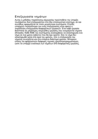 Επεξεργασία νημάτων
Αυτός η μέθοδος παράλληλης εξεργασίας προϋποθέτει την ύπαρξη
,τουλάχιστον δύο επεξεργαστών στο ίδιο υπολογιστικό σύστημα αν και
.συνήθως εφαρμόζεται σε πολύ μεγαλύτερα συστήματα Επειδή
υπάρχουν περισσότεροι του ενός επεξεργαστές είναι εφικτή η
.παράλληλη επεξεργασία διαφορετικών εργασιών Έτσι κάθε εργασία
διασπάται σε μικρότερες ισομεγέθεις εργασίες που ονομάζονται νήματα
(threads). Κάθε ΚΜΕ του συστήματος αναλαμβάνει να ολοκληρώσει ένα
( ) .νήμα σε ένα χρόνο κβάντο που θα έχει οριστεί Εάν το νήμα δεν
,ολοκληρωθεί μέσα στα όρια του χρόνου τότε η επεξεργασία του
.νήματος συνεχίζεται και στο επόμενο διάστημα χρόνου Μπορούν
,επίσης να εφαρμοστούν διάφορες τεχνικές χρονοπρογραμματισμού
.ώστε να υπάρχει εναλλαγή των νημάτων από διαφορετικές εργασίες
 