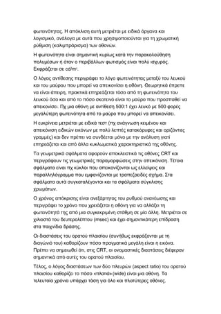 .φωτεινότητας Η απόκλιση αυτή μετριέται με ειδικά όργανα και
,λογισμικό ανάλογα με αυτά που χρησιμοποιούνται για τη χρωματική
( ) .ρύθμιση καλιμπράρισμα των οθονών
Η φωτεινότητα είναι σημαντική κυρίως κατά την παρακολούθηση
.πολυμέσων ή όταν ο περιβάλλων φωτισμός είναι πολύ ισχυρός
cd/mΕκφράζεται σε 2
.
Ο λόγος αντίθεσης περιγράφει το λόγο φωτεινότητας μεταξύ του λευκού
.και του μαύρου που μπορεί να απεικονίσει η οθόνη Θεωρητικά έπρεπε
,να είναι άπειρη πρακτικά επηρεάζεται τόσο από τη φωτεινότητα του
λευκού όσο και από το πόσο σκοτεινό είναι το μαύρο που προσπαθεί να
. 500:1 500απεικονίσει Πχ μια οθόνη με αντίθεση έχει λευκό με φορές
.μεγαλύτερη φωτεινότητα από το μαύρο που μπορεί να απεικονίσει
Η ευκρίνεια (μετριέται με ειδικά τεστ πχ ανάγνωση κειμένου και
απεικόνιση ειδικών εικόνων με πολύ λεπτές κατακόρυφες και οριζόντιες
)γραμμές και δεν πρέπει να συνδέεται μόνο με την ανάλυση γιατί
.επηρεάζεται και από άλλα κυκλωματικά χαρακτηριστικά της οθόνης
Τα γεωμετρικά σφάλματα CRTαφορούν αποκλειστικά τις οθόνες και
.περιγράφουν τις γεωμετρικές παραμορφώσεις στην απεικόνιση Τέτοια
σφάλματα είναι πχ κύκλοι που απεικονίζονται ως ελλείψεις και
.παραλληλόγραμμα που εμφανίζονται με τραπεζοειδές σχήμα Στα
σφάλματα αυτά συγκαταλέγονται και τα σφάλματα σύγκλισης
.χρωμάτων
Ο χρόνος απόκρισης είναι ανεξάρτητος του ρυθμού ανανέωσης και
περιγράφει το χρόνο που χρειάζεται η οθόνη για να αλλάξει τη
.φωτεινότητά της από μια συγκεκριμένη στάθμη σε μία άλλη Μετριέται σε
(msec)χιλιοστά του δευτερολέπτου και έχει σημαντικότερη επίδραση
.στα παιχνίδια δράσης
(Οι διαστάσεις του ορατού πλαισίου συνήθως εκφράζονται με τη
) .διαγώνιό του καθορίζουν πόσο πραγματικά μεγάλη είναι η εικόνα
, CRT,Πρέπει να σημειωθεί ότι στις οι ονομαστικές διαστάσεις διέφεραν
.σημαντικά από αυτές του ορατού πλαισίου
,Τέλος ο λόγος διαστάσεων των δύο πλευρών (aspect ratio) του ορατού
« »(wide) .πλαισίου καθορίζει το πόσο πλατιά είναι μια οθόνη Τα
.τελευταία χρόνια υπάρχει τάση για όλο και πλατύτερες οθόνες
 
