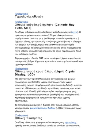 [Επεξεργασία]
Τεχνολογίες οθονών
[Επεξεργασία]
(Cathode RayΟθόνες καθοδικού σωλήνα
Tube, CRT)
(Οι οθόνες καθοδικού σωλήνα διαθέτουν καθοδικό σωλήνα λυχνία). Η
πρόσοψη σαρώνεται εσωτερικά από δέσμες ηλεκτρονίων που
(παράγονται απ έναν έως τρεις ανάλογα με το αν είναι μονόχρωμη ή
), ( ).έγχρωμη οθόνη ηλεκτρονικούς εκτοξευτήρες πυροβόλα Η οδήγηση
των δεσμών των εκτοξευτήρων στα κατάλληλα εικονοαστοιχεία
επιτυγχάνεται με τη χρήση μαγνητικού πεδίου το οποίο παράγεται από
πηνία κάθετης και οριζόντιας απόκλισης τα οποία περιβάλλον το λαιμό
.του καθοδικού σωλήνα
CRTΣήμερα η χρήση οθονών στους υπολογιστές έχει υποχωρήσει σε
,πολύ μεγάλο βαθμό λόγω των πρακτικών πλεονεκτημάτων των οθονών
.υγρού κρυστάλλου
[Επεξεργασία]
(Liquid CrystalΟθόνες υγρού κρυστάλλου
Display, LCD)
Μία οθόνη υγρών κρυστάλλων είναι ο συνδυασμός δύο φίλτρων
.πόλωσης και μίας διάταξης υγρών κρυστάλλων Ένας υγρός
,κρύσταλλος είναι μία ελεγχόμενη από ηλεκτρικό πεδίο διάταξη η οποία
μπορεί να αλλάζει ή να μη αλλάζει την πόλωση του φωτός που περνά
' . ,μέσα απ αυτό Επειδή η διάταξη αυτή δεν παράγει μόνη της φως
(backlight)χρησιμοποιείται ανάκλαση φωτισμού που παράγεται από
λαμπτήρες φθορισμού και κατευθύνεται προς τους υγρούς
.κρυστάλλους
LCDΤα τελευταία χρόνια άρχισε η διάθεση στην αγορά οθονών που
χρησιμοποιούν φωτοεκπέμπουσες διόδους (LED) αντί των λαμπτήρων
.φθορισμού
[Επεξεργασία]
Οθόνες πλάσματος
Οι οθόνες πλάσματος χρησιμοποιούνται κυρίως στις τηλεοράσεις,
.αρκετές από τις οποίες διαθέτουν είσοδο για σύνδεση με υπολογιστή
 