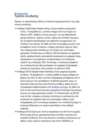 [Επεξεργασία]
Τρόποι σύνδεσης
, oΣήμερα ι περισσότερες οθόνες υπολογιστή χρησιμοποιούν τους εξής
:τύπους σύνδεσης
▪ VGAΥποδοχή (Video Graphis Array). Είναι σύνδεση αναλογικού
, 15 ,τύπου ακροδεκτών η οποία υπάρχει από την εποχή των
CRT. 3 ,οθονών Διαθέτει ζεύγη αγωγών ένα για κάθε βασικό
( , , ),χρώμα κόκκινο πράσινο μπλέ καθώς και επιπλέον αγωγούς
για τα σήματα κατακόρυφου και οριζόντιου συγχρονιμού των
.πλαισίων της εικόνας Σε κάθε ένα από τα ζευγάρια αγωγών που
,μεταφέρουν αυτά τα σήματα υπάρχει ηλεκτρικό σήμα με τάση
που αυξομειώνεται ανάλογα με την ένταση του αντίστοιχου
. LCDχρώματος Επειδή όμως οι οθόνες λειτουργούν με ψηφιακό
, ,τρόπο χρησιμοποιούν μετατροπέα αναλογικού σε ψηφιακό σήμα
προκειμένου να μπορέσουν να αξιοποιήσουν τα αναλογικά
VGA. ,σήματα της υποδοχής Αντίστοιχα το κύκλωμα γραφικών
του υπολογιστή έχει ήδη μετατρέψει την ψηφιακή πληροφορία
, VGA.εικόνας σε αναλογική όπως απαιτεί το πρότυπο
▪ DVI-DΥποδοχή (Digital Video Interface). Είναι ψηφιακή σειριακή
, 19 ,σύνδεση ακροδεκτών η οποία κερδίζει συνεχώς έδαφος σε
VGA. 3βάρος της Κι εδώ η οπτική πληροφορία μεταφέρεται από
,ζεύγη αγωγών που μεταφέρουν τα βασικά χρώματα όμως το
,ηλεκτρικό σήμα έχει δύο μόνο δυνατές στάθμες φέροντας έτσι
πληροφορία κωδικοποιημένη στο δυαδικό σύστημα. Σε κάθε ένα
από τα τρία αυτά ζεύγη αγωγών χρώματος αντιστοιχεί ένας ζεύγος
(clock). DVI-Dαγωγών με σήμα χρονισμού Το πλεονέκτημά της
είναι ότι δεν υπάρχουν απώλειες ποιότητας σε μετατροπές από
,αναλογικό σε ψηφιακό σήμα και αντίστροφα καθώς η ροή
πληροφορίας από το κύκλωμα γραφικών του υπολογιστή μέχρι το
κύκλωμα οδήγησης των υγρών κρυστάλλων είναι καθαρά
.ψηφιακή
▪ DVI-D Dual-LinkΥποδοχή . DVI-DΑυτή η παραλλαγή του επιτυγχάνει
,διπλό εύρος ζώνης χρησιμοποιώντας επιπλέον αγωγούς στο
.καλώδιο σύνδεσης Έτσι είναι δυνατή η σύνδεση υπολογιστών με
( WQXGA,οθόνες πολύ υψηλών αναλύσεων πχ τύπου με
 