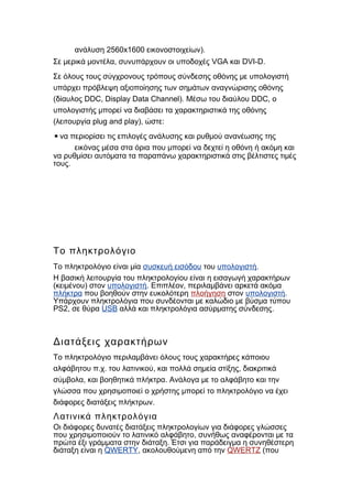 2560x1600 ).ανάλυση εικονοστοιχείων
, VGA DVI-D.Σε μερικά μοντέλα συνυπάρχουν οι υποδοχές και
Σε όλους τους σύγχρονους τρόπους σύνδεσης οθόνης με υπολογιστή
υπάρχει πρόβλεψη αξιοποίησης των σημάτων αναγνώρισης οθόνης
( DDC, Display Data Channel). DDC,δίαυλος Μέσω του διαύλου ο
υπολογιστής μπορεί να διαβάσει τα χαρακτηριστικά της οθόνης
( plug and play), :λειτουργία ώστε
▪να περιορίσει τις επιλογές ανάλυσης και ρυθμού ανανέωσης της
εικόνας μέσα στα όρια που μπορεί να δεχτεί η οθόνη ή ακόμη και
να ρυθμίσει αυτόματα τα παραπάνω χαρακτηριστικά στις βέλτιστες τιμές
.τους
Το πληκτρολόγιο
Το πληκτρολόγιο είναι μία συσκευή εισόδου του υπολογιστή.
Η βασική λειτουργία του πληκτρολογίου είναι η εισαγωγή χαρακτήρων
( )κειμένου στον υπολογιστή. ,Επιπλέον περιλαμβάνει αρκετά ακόμα
πλήκτρα που βοηθούν στην ευκολότερη πλοήγηση στον υπολογιστή.
Υπάρχουν πληκτρολόγια που συνδέονται με καλώδιο με βύσμα τύπου
PS2, σε θύρα USB .αλλά και πληκτρολόγια ασύρματης σύνδεσης
Διατάξεις χαρακτήρων
Το πληκτρολόγιο περιλαμβάνει όλους τους χαρακτήρες κάποιου
. . , ,αλφάβητου π χ του λατινικού και πολλά σημεία στίξης διακριτικά
, .σύμβολα και βοηθητικά πλήκτρα Ανάλογα με το αλφάβητο και την
γλώσσα που χρησιμοποιεί ο χρήστης μπορεί το πληκτρολόγιο να έχει
.διάφορες διατάξεις πλήκτρων
Λατινικά πληκτρολόγια
Οι διάφορες δυνατές διατάξεις πληκτρολογίων για διάφορες γλώσσες
,που χρησιμοποιούν το λατινικό αλφάβητο συνήθως αναφέρονται με τα
.πρώτα έξι γράμματα στην διάταξη Έτσι για παράδειγμα η συνηθέστερη
διάταξη είναι η QWERTY, ακολουθούμενη από την QWERTZ (που
 