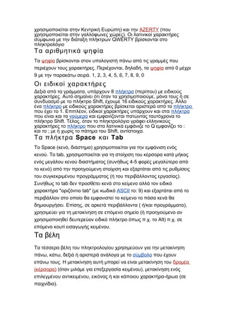)χρησιμοποιείται στην Κεντρική Ευρώπη και την AZERTY (που
).χρησιμοποιείται στην γαλλόφωνες χώρες Οι λατινικοί χαρακτήρες
QWERTYσύμφωνα με την διάταξη πλήκτρων βρίσκονται στο
πληκτρολόγιο
Τα αριθμητικά ψηφία
Τα ψηφία βρίσκονται στον υπολογιστή πάνω από τις γραμμές που
. , ,περιέχουν τους χαρακτήρες Περιέχονται δηλαδή τα ψηφία 0από μέχρι
9 . 1, 2, 3, 4, 5, 6, 7, 8, 9, 0με την παρακάτω σειρά
Οι ειδικοί χαρακτήρες
, 8Δεξιά από τα γράμματα υπάρχουν πλήκτρα ( )περίπου με ειδικούς
. ,χαρακτήρες Αυτό σημαίνει ότι όταν τα χρησιμοποιούμε μόνα τους ή σε
Shift, 16 .συνδυασμό με το πλήκτρο έχουμε ειδικούς χαρακτήρες Άλλο
ένα πλήκτρο με ειδικούς χαρακτήρες βρίσκεται αριστερά από το πλήκτρο
1. ,που έχει το Επιπλέον ειδικοί χαρακτήρες υπάρχουν και στα πλήκτρα
που είναι και τα νούμερα και εμφανίζονται πατώντας ταυτόχρονα το
Shift. ,πλήκτρο Τέλος όταν το πληκτρολόγιο γράφει ελληνικούς
χαρακτήρες το πλήκτρο Qπου στα λατινικά εμφάνιζε το εμφανίζει το :
και το ; Shift, .με ή χωρίς το πάτημα του αντίστοιχα
Space TabΤα πλήκτρα και
Space ( , )Το κενό διάστημα χρησιμοποιείται για την εμφάνιση ενός
. tab,κενού Το χρησιμοποιείται για τη στοίχιση του κέρσορα κατά μήκος
( 4-5ενός μεγάλου κενού διαστήματος συνήθως φορές μεγαλύτερο από
)το κενό από την προηγούμενη στοίχιση και εξαρτάται από τις ρυθμίσεις
( ).του συγκεκριμένου προγράμματος ή του περιβάλλοντος εργασίας
tabΣυνήθως το δεν προσθέτει κενά στο κείμενο αλλά τον ειδικό
" tab" (χαρακτήρα οριζόντιο με κωδικό ASCII : 9)το και εξαρτάται από το
περιβάλλον στο οποίο θα εμφανιστεί το κείμενο το πόσα κενά θα
. , ( / ),δημιουργήσει Επίσης σε αρκετά περιβάλλοντα ή και προγράμματα
(χρησιμεύει για τη μετακίνηση σε επόμενο σημείο ή προηγούμενο αν
. . Alt) . .χρησιμοποιηθεί δευτερεύον ειδικό πλήκτρο όπως π χ το π χ σε
.επόμενο κουτί εισαγωγής κειμένου
Τα βέλη
Τα τέσσερα βέλη του πληκτρολογίου χρησιμεύουν για την μετακίνηση
, ,πάνω κάτω δεξιά ή αριστερά ανάλογα με το σύμβολο που έχουν
.επάνω τους Η μετακίνηση αυτή μπορεί να είναι μετακίνηση του δρομέα
( )κέρσορα ( ),όταν μιλάμε για επεξεργασία κειμένου μετακίνηση ενός
, - (επιλεγμένου αντικειμένου εικόνας ή και κάποιου χαρακτήρα ήρωα σε
).παιχνίδια
 