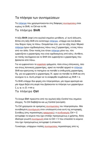 Τα πλήκτρα των συντομεύσεων
Τα πλήκτρα που χρησιμοποιούνται στις διάφορες συντομεύσεις είναι
Shift, Ctrl Alt.κυρίως το το και το
ShiftΤο πλήκτρο
Η λέξη Shift (σιφτ) στα αγγλικά σημαίνει μετάθεση, ' ,γι αυτό άλλωστε
Shiftδίπλα στη λέξη στο αντίστοιχο πλήκτρο, υπάρχει και ένα βελάκι
. , :που δείχνει προς τα πάνω Ονομάστηκε έτσι για τον εξής λόγο Μερικά
πλήκτρα 2 ,έχουν σχεδιασμένους πάνω τους χαρακτήρες ο ένας πάνω
.από τον άλλο Όταν πατάς ένα τέτοιο πλήκτρο ,μόνο του τότε
. ,εμφανίζεται ο χαρακτήρας που είναι σχεδιασμένος από κάτω Αντίθετα
Shiftαν πατάς ταυτόχρονα και το τότε εμφανίζεται ο χαρακτήρας που
.βρίσκεται από πάνω
Για να εμφανιστούν τα κεφαλαία , ,γράμματα τόσο στους ελληνικούς όσο
,και στους λατινικούς χαρακτήρες αρκεί να πατηθεί αρχικά το πλήκτρο
Shift .και κρατώντας το πατημένο να πατηθεί ο επιθυμητός χαρακτήρας
. ' ', ShiftΠχ για να εμφανιστεί ο χαρακτήρας Α αρκεί να πατηθεί το και στη
. Shift + .συνέχεια το α Αυτό μπορεί να το αναφερθεί συμβολικά ως α
Shift ,Το υπάρχει δύο φορές στο πληκτρολόγιο μία τέρμα αριστερά και
μία τέρμα δεξιά στη σειρά που βρίσκονται τα πλήκτρα των χαρακτήρων
, , , , , .ζ χ ψ ω β ν και μ
CtrlΤο πλήκτρο
Το όνομα Ctrl προκύπτει από την αγγλική λέξη Control που σημαίνει
. Ctrl Control ( ).έλεγχος Το διαβάζεται και ως κοντρόλ
CtrlΤο χρησιμεύει σε ορισμένες συντομεύσεις .του πληκτρολογίου Μία
συνηθισμένη συντόμευση .στον υπολογιστή είναι αυτή της αντιγραφής
(Συνήθως στις περισσότερες εφαρμογές), ο συνδυασμός Ctrl + C
.αντιγράφει το κείμενο που έχει επιλέξει προηγουμένως ο χρήστης Άλλη
ιδιαίτερα γνωστή συντόμευση Ctrl + Vείναι το που επικολλά το κείμενο
.που έχει προηγουμένως αντιγραφεί ή αποκοπεί
,Γενικότερα υπάρχουν πολλές συντομεύσεις περισσότερες από τις
 