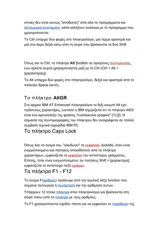 " "οποίες δεν είναι κοινώς αποδεκτές από όλα τα προγράμματα και
λειτουργικά συστήματα, αλλά αλλάζουν ανάλογα με το πρόγραμμα που
.χρησιμοποιείται
Ctrl ,Το υπάρχει δύο φορές στο πληκτρολόγιο μία τέρμα αριστερά και
Shift.μία στο άκρο δεξιά κάτω από τη σειρά που βρίσκονται τα δύο
Ctrl,Όπως και το το πλήκτρο Alt βοηθάει σε ορισμένες συντομεύσεις,
Ctrl (Ctrl + Alt +ενώ αρκετά συχνά χρησιμοποιείται μαζί με το
[ ]).χαρακτήρας
Alt ,Το υπάρχει δύο φορές στο πληκτρολόγιο δεξιά και αριστερά από το
Space ( ).πλήκτρο κενό
AltGRΤο πλήκτρο
IBM AT Enhanced AltΣτο αρχικό πληκτρολόγιο το δεξί κουμπί έχει
, IBM AltGrπράσινους χαρακτήρες ωστόσο η ισχυρίζεται ότι το πλήκτρο
" " [1] [2].είναι ένα αρκτικόλεξο της φράσης εναλλακτικά γραφικά Η
σημασία της συντομογραφίας του πλήκτρου δεν αναγράφεται σε πολλά
IBM PC.συμβατά τεχνικά εγχειρίδια
Caps LockΤο πλήκτρο
, " "Όπως λέει το όνομά του κλειδώνει τα κεφαλαία. ,Δηλαδή όταν είναι
ενεργοποιημένο και πατήσεις οποιοδήποτε από τα πλήκτρα
,χαρακτήρων εμφανίζεται το κεφαλαίο .του αντίστοιχου γράμματος
, , Shift + [ ],Επίσης όταν είναι ενεργοποιημένο αν πατήσεις χαρακτήρα
εμφανίζεται το αντίστοιχο πεζό γράμμα.
F1 - F12Τα πλήκτρα
F(Το όνομα αριθμός) functionπροέκυψε από την αγγλική λέξη που
σημαίνει λειτουργία ή συνάρτηση .και την αρίθμηση αυτών
12Υπάρχουν τέτοια πλήκτρα στον πληκτρολόγιο και βρίσκονται στη
σειρά πάνω από τα πλήκτρα .με τους αριθμούς
F1Το χρησιμοποιείται σχεδόν πάντα για να εμφανίσει το παράθυρο της
 