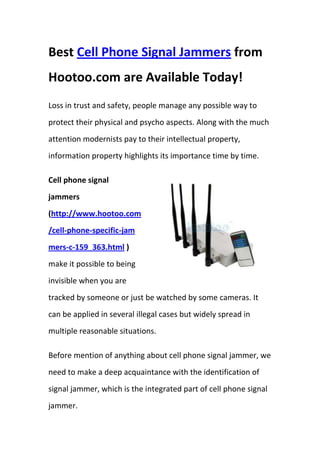 Best Cell Phone Signal Jammers from Hootoo.com are Available Today!<br />Loss in trust and safety, people manage any possible way to protect their physical and psycho aspects. Along with the much attention modernists pay to their intellectual property, information property highlights its importance time by time. <br />rightcenterCell phone signal jammers (http://www.hootoo.com/cell-phone-specific-jammers-c-159_363.html ) make it possible to being invisible when you are tracked by someone or just be watched by some cameras. It can be applied in several illegal cases but widely spread in multiple reasonable situations.<br />Before mention of anything about cell phone signal jammer, we need to make a deep acquaintance with the identification of signal jammer, which is the integrated part of cell phone signal jammer.<br />Signal jammers, i.e. wireless signal jammers are most often used to interfere with wireless local area networks (WLAN), a type of denial of service (DoS) attack. Advanced and more expensive versions are used to jam satellite communications. The Wireless Signal Jammer Device can be used to temporarily stop transmission, temporarily short out or turn off the power during the usage of units. These include Radios, Televisions, Microwaves, or any unit that receives electrical signals for operation.<br />Intentional communications jamming is usually aimed at electrical signals to disrupt control of a battle. A transmitter, tuned to the same frequency as the opponents' receiving equipment and with the same type of modulation, can, with enough power, override any signal at the receiver.<br />The most common types of this form of signal jamming are random noise, random pulse, stepped tones, warbler, random keyed modulated CW, tone, rotary, pulse, spark, recorded sounds, gulls, and sweep-through. These can be divided into two groups – obvious and subtle.<br />Obvious jamming is easy to detect because it can be heard on the receiving equipment. It usually is some type of noise such as stepped tones (bagpipes), random-keyed code, pulses, music (often distorted), erratically warbling tones, highly distorted speech, random noise (hiss) and recorded sounds. Various combinations of these methods may be used often accompanied by regular morse identification signal to enable individual transmitters to be identified in order to assess their effectiveness.<br />The purpose of this type of jamming is to block out reception of transmitted signals and to cause a nuisance to the receiving operator.<br />Subtle jamming is jamming during which no sound is heard on the receiving equipment. The unit does not receive incoming signals yet everything seems superficially normal to the operator. These are often technical attacks on modern equipment, such as quot;
squelch capturequot;
.<br />However, cell phone signal jammer is the composition of cell phone and signal jammer, in which the latter is built in cell phone, while the function is maintain the same as the original signal jammer.<br />The availability of cell phone signal jammers (http://www.hootoo.com/cell-phone-specific-jammers-c-159_363.html ) in hootoo.com pave the way for small businessmen to access to tons of high-quality but low-price signal jammers, which can bring multiple business opportunities and huge fortune for them. What are you waiting for? All the quality cell phone signal jammer are ready for you!<br />