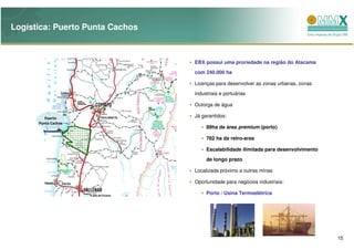 Logística: Puerto Punta Cachos



                                 EBX possui uma proriedade na região do Atacama
                                 com 240.000 ha

                                 Licenças para desenvolver as zonas urbanas, zonas
                                 industriais e portuárias

                                 Outorga de água

         Puerto                  Já garantidos:
      Punta Cachos
                                      89ha de área premium (porto)

                                      782 ha de retro-area

                                      Escalabilidade ilimitada para desenvolvimento
                                      de longo prazo

                                 Localizada próximo a outras minas

                                 Oportunidade para negócios industriais:

                                      Porto / Usina Termoelétrica




                                                                                      15
 