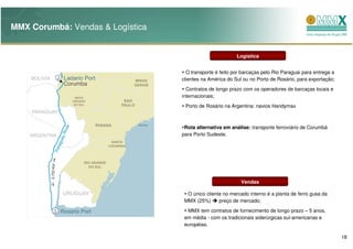 MMX Corumbá: Vendas & Logística


                                                          Logística


                                    O transporte é feito por barcaças pelo Rio Paraguai para entrega a
                                  clientes na América do Sul ou no Porto de Rosário, para exportação;
                                    Contratos de longo prazo com os operadores de barcaças locais e
                                  internacionais;
                                   Porto de Rosário na Argentina: navios Handymax



                                   Rota alternativa em análise: transporte ferroviário de Corumbá
                                  para Porto Sudeste.




                                                            Vendas

                                    O único cliente no mercado interno é a planta de ferro gusa da
                                   MMX (25%)      preço de mercado;
                                    MMX tem contratos de fornecimento de longo prazo – 5 anos,
                                   em média - com os tradicionais siderúrgicas sul-americanas e
                                   européias.

                                                                                                         18
 
