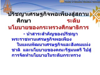 ปรัชญาเศรษฐกิจพอเพียงสู่สถานศึกษา   ระดับนโยบายของกระทรวงศึกษาธิการ -  นำสาระสำคัญของปรัชญาพระราชทานเศรษฐกิจพอเพียง  ในแผนพัฒนาเศรษฐกิจและสังคมแห่งชาติ  และนโยบายของคณะรัฐมนตรี ไปสู่การจัดทำนโยบายในระดับกระทรวง 