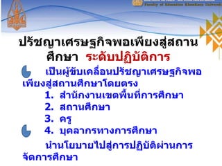 ปรัชญาเศรษฐกิจพอเพียงสู่สถานศึกษา  ระดับปฏิบัติการ เป็นผู้ขับเคลื่อนปรัชญาเศรษฐกิจพอเพียงสู่สถานศึกษาโดยตรง 1.  สำนักงานเขตพื้นที่การศึกษา 2.  สถานศึกษา 3.  ครู 4.  บุคลากรทางการศึกษา นำนโยบายไปสู่การปฏิบัติผ่านการจัดการศึกษา 