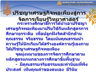 ปรัชญาเศรษฐกิจพอเพียงสู่การจัดการเรียนรู้วิทยาศาสตร์  กระทรวงศึกษาธิการได้นำเอาปรัชญาเศรษฐกิจพอเพียงมาปรับใช้กับหลักสูตรการศึกษาทุกระดับ  เพื่อปลูกฝังจิตสำนึกด้านคุณธรรม  จริยธรรม  โดยเน้นคุณธรรมนำความรู้ให้นักเรียนได้สร้างองค์ความรู้เองภายใต้ปรัชญาเศรษฐกิจพอเพียง จุดมุ่งหมายของการจัดการศึกษาตามหลักสูตรแกนกลางการศึกษาขั้นพื้นฐาน  -  มีคุณธรรมจริยธรรมและค่านิยมที่พึงประสงค์  เห็นคุณค่าของตนเอง  มีวินัย  ปฏิบัติตามหลักพระพุทธศาสนายึดหลักปรัชญาเศรษฐกิจพอเพียง 
