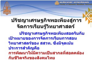 ปรัชญาเศรษฐกิจพอเพียงสู่การจัดการเรียนรู้วิทยาศาสตร์  ปรัชญาเศรษฐกิจพอเพียงสอดรับกับเป้าหมายของการจัดการเรียนการสอนวิทยาศาสตร์ของ สสวท .  ซึ่งมีจุดเน้นประการสำคัญคือ การพัฒนาให้มีความเป็นสากลที่สอดคล้องกับชีวิตจริงของสังคมไทย   