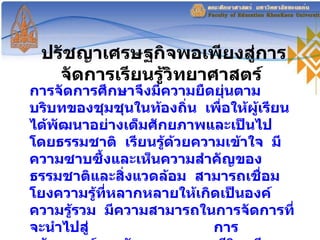 ปรัชญาเศรษฐกิจพอเพียงสู่การจัดการเรียนรู้วิทยาศาสตร์  การจัดการศึกษาจึงมีความยืดยุ่นตามบริบทของชุมชุนในท้องถิ่น  เพื่อให้ผู้เรียนได้พัฒนาอย่างเต็มศักยภาพและเป็นไปโดยธรรมชาติ  เรียนรู้ด้วยความเข้าใจ  มีความซาบซึ้งและเห็นความสำคัญของธรรมชาติและสิ่งแวดล้อม  สามารถเชื่อมโยงความรู้ที่หลากหลายให้เกิดเป็นองค์ความรู้รวม  มีความสามารถในการจัดการที่จะนำไปสู่  การสร้างสรรค์และพัฒนาคุณภาพชีวิต  มีความรับผิดชอบต่อสังคมและการอนุรักษ์ทรัพยากรธรรมชาติ  ( สสวท ,   2546 ) 