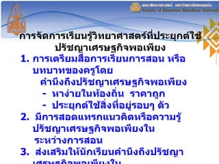 การจัดการเรียนรู้วิทยาศาสตร์ที่ประยุกต์ใช้ปรัชญาเศรษฐกิจพอเพียง การเตรียมสื่อการเรียนการสอน หรือ บทบาทของครูโดย คำนึงถึงปรัชญาเศรษฐกิจพอเพียง -  หาง่ายในท้องถิ่น  ราคาถูก -  ประยุกต์ใช้สิ่งที่อยู่รอบๆ ตัว 2.  มีการสอดแทรกแนวคิดหรือความรู้ปรัชญาเศรษฐกิจพอเพียงใน ระหว่างการสอน  3.  ส่งเสริมให้นักเรียนคำนึงถึงปรัชญาเศรษฐกิจพอเพียงใน กระบวนการตัดสินใจ   Yuenyoung, Thathong  and de  Vries  ( 2009 )  