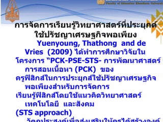 การจัดการเรียนรู้วิทยาศาสตร์ที่ประยุกต์ใช้ปรัชญาเศรษฐกิจพอเพียง Yuenyoung, Thathong  and de  Vries  ( 2009 )  ได้ทำการศึกษาวิจัยใน  โครงการ “ PCK-PSE-STS-   การพัฒนาศาสตร์การสอนเนื้อหา  ( PCK )  ของ ครูฟิสิกส์ในการประยุกส์ใช้ปรัชญาเศรษฐกิจพอเพียงสำหรับการจัดการ เรียนรู้ฟิสิกส์โดยใช้แนวคิดวิทยาศาสตร์  เทคโนโลยี  และสังคม ( STS   approach )    วัตถุประสงค์เพื่อส่งเสริมให้ครูได้สร้างองค์ความรู้ ด้านศาสตร์ในการสอนเนื้อหาวิชาของครูสำหรับการประยุกต์ใช้ปรัชญา เศรษฐกิจพอเพียงในการปฏิบัติการสอนฟิสิกส์โดยใช้  STS   approach 