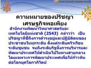 ความหมายของปรัชญาเศรษฐกิจพอเพียง สำนักงานพัฒนาวิทยาศาสตร์และเทคโนโลยีแห่งชาติ  ( 2543 )   กล่าวว่า  เป็นปรัชญาที่ชี้ถึงการดำรงอยู่และปฏิบัติตนของประชาชนในทุกระดับ ตั้งแต่ระดับครัวเรือน  ระดับชุมชน  จนถึงระดับรัฐทั้งการบริหารและพัฒนาประเทศให้ดำเนินไปในทางสายกลาง  โดยเฉพาะการพัฒนาประเทศเพื่อให้ก้าวทันต่อโลกยุคโลกาภิวัตน์  