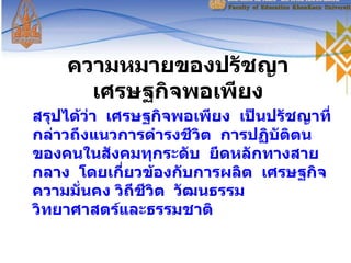 ความหมายของปรัชญาเศรษฐกิจพอเพียง สรุปได้ว่า  เศรษฐกิจพอเพียง  เป็นปรัชญาที่กล่าวถึงแนวการดำรงชีวิต  การปฏิบัติตนของคนในสังคมทุกระดับ  ยึดหลักทางสายกลาง  โดยเกี่ยวข้องกับการผลิต  เศรษฐกิจ ความมั่นคง วิถีชีวิต  วัฒนธรรม  วิทยาศาสตร์และธรรมชาติ 