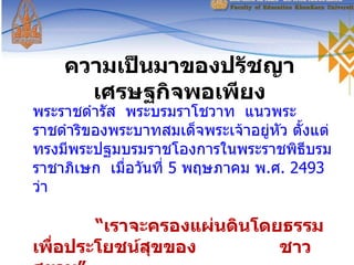 ความเป็นมาของปรัชญาเศรษฐกิจพอเพียง พระราชดำรัส  พระบรมราโชวาท  แนวพระราชดำริของพระบาทสมเด็จพระเจ้าอยู่หัว ตั้งแต่ทรงมีพระปฐมบรมราชโองการในพระราชพิธีบรมราชาภิเษก  เมื่อวันที่  5  พฤษภาคม พ . ศ . 2493   ว่า  “ เราจะครองแผ่นดินโดยธรรม  เพื่อประโยชน์สุขของ  ชาวสยาม” 