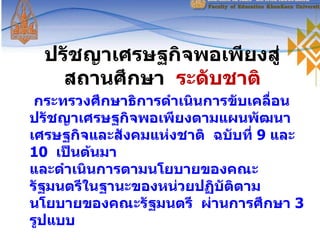 ปรัชญาเศรษฐกิจพอเพียงสู่สถานศึกษา   ระดับชาติ กระทรวงศึกษาธิการดำเนินการขับเคลื่อนปรัชญาเศรษฐกิจพอเพียงตามแผนพัฒนาเศรษฐกิจและสังคมแห่งชาติ  ฉบับที่  9  และ  10  เป็นต้นมา และดำเนินการตามนโยบายของคณะรัฐมนตรีในฐานะของหน่วยปฏิบัติตามนโยบายของคณะรัฐมนตรี  ผ่านการศึกษา  3  รูปแบบ 