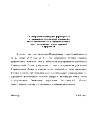 1




                                                                 

               Об утверждении примерной формы устава
               государственного бюджетного учреждения
               Нижегородской области, осуществляющего
                  выпуск продукции средств массовой
                            информации


     В соответствии с постановлением Правительства Нижегородской области
от 29 ноября 2010 года № 843 «Об утверждении Порядка создания,
реорганизации, изменения типа и ликвидации государственных учреждений
Нижегородской области, утверждения уставов государственных учреждений
Нижегородской области и внесения в них изменений, а также закрепления
функций и полномочий учредителя и собственника имущества государственного
учреждения Нижегородской области» утвердить прилагаемую форму устава
государственного   бюджетного    учреждения    Нижегородской      области,
осуществляющего выпуск продукции средств массовой информации.




Министр                                                         С.В.Кучин
 