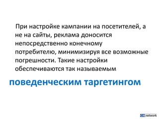 При настройке кампании на посетителей, а не на сайты, реклама доносится непосредственно конечному потребителю, минимизируя все возможные погрешности. Такие настройки обеспечиваются так называемым поведенческим таргетингом