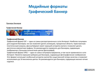 Медийные форматы Графический баннерГрафический баннерГрафический формат GIF — один из самых распространенных в сети Интернет. Наиболее популярен для создания баннеров, так как позволяет делать анимацию, прозрачные области, чересстрочную (постепенную) загрузку. Данный формат имеет хороший алгоритм сжатия и позволяет делать достаточно компактную графику. Не рекомендуется применять для баннеров, содержащих изображения с большим количеством цветов (фотографий).Графический формат JPEG — один из самых популярных форматов, в том числе применяется в сети Интернет. Является хорошим выбором для баннеров, содержащих фотографические изображения. Этот формат использует особенный алгоритм сжатия без существенной потери качества и позволяет использовать до 16 миллионов цветов. Не рекомендуется для баннеров, содержащих мелкие четкие надписи.