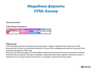 Медийные форматы HTML баннерHTML-баннерHTML-баннеры реализуют интерактивные механизмы, наряду с графическими объектами. HTML-баннер может состоять из нескольких объектов. Это могут быть изображения (простые картинки), flash-анимации, фрагменты HTML-кода.Большинство HTML-баннеров в системе AdRiver являются многокомпонентными. Вы можете составить свой собственный вариант баннера. Например, в одном баннере можно сделать несколько ссылок, в зависимости от того куда кликнет посетитель, он попадает на разные страницы сайта.