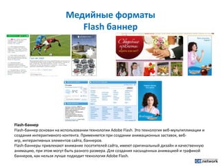 Медийные форматы Flash баннерFlash-баннерFlash-баннер основан на использовании технологии AdobeFlash. Это технология веб-мультипликации и создания интерактивного контента. Применяется при создании анимационных заставок, веб-игр, интерактивных элементов сайта, баннеров.Flash-баннеры привлекают внимание посетителей сайта, имеют оригинальный дизайн и качественную анимацию, при этом могут быть разного размера. Для создания насыщенных анимацией и графикой баннеров, как нельзя лучше подходит технология AdobeFlash.