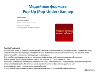 Медийные форматы Pop-Up (Pop-Under) баннерPop-Up (Pop-Under)Pop-Up (Pop-Under) — баннер, открывающийся в новом окне над (или под) страницей сайта (backscreen). Pop-Under максимально фокусирует на себе внимание и обеспечивает рекламный контакт в тот момент, когда посетитель сайта не отвлекается на другую информацию.Этот вид баннеров характеризуется высокими показателями эффективности рекламной кампании (соотношение числа кликов баннера к числу его показов — CTR составляет 1-1,5%).Pop-Under может быть активирован без закрытия сайта щелчком мыши в панели задач, тогда баннер просто отбразится поверх сайта. Посетитель сайта может кликнуть по баннеру и перейти на сайт рекламодателя, может свернуть или закрыть баннер.Если по какой-либо причине показ ролика не происходит посетитель сайта видит заглушку.