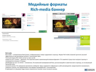 Медийные форматы Rich-media баннерRich-mediaRich-media — интерактивные flash-ролики, отображающиеся поверх содержимого страницы. Формат Rich-media позволяет достигать высокой эффективности при рекламном контакте с посетителем сайта.Типичный модуль Rich-media состоит из трех частей:тизера (от англ. totease — дразнить). Это короткий, яркий, привлекающий внимание фрагмент. Он появляется сразу после загрузки страницы и показывается в течение 2-3 секунд.ремайндера (от англ. toremind — напоминать). Это маленький анимированный блок, располагающийся в заметном месте страницы, но не мешающий просмотру сайта.основного ролика. Это завершение рекламного сообщения. Здесь содержится информация о сайте рекламодателя, предоставляется возможность совершить покупку, или предусмотрены иные формы взаимодействия с пользователем.В зависимости от решаемых задач можно ограничиться показом только основного ролика.