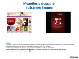 Медийные форматы FullScreenбаннерFullScreenFullScreen — так называемый баннер-заставка. Представляет собой страницу с рекламным роликом, которая появляется поверх основного сайта на короткий промежуток времени, после чего исчезает.Заставку можно пропустить, можно кликнуть на нее и перейти на сайт рекламодателя.Такой тип баннера дает сильный рекламный эффект, поскольку предполагает использование качественной анимации, различных видео и звуковых эффектов.