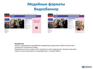 Медийные форматы ВидеобаннерВидеобаннерБаннер с подгружаемым видеофайлом. Видеобаннер представляет собой сочетание flash-технологий и полноценного видео.Видеобаннер состоит из двух частей: загрузчика и самого видеоролика. Загрузчик оценивает скорость канала пользователя и взаимодействует с системой AdRiver.