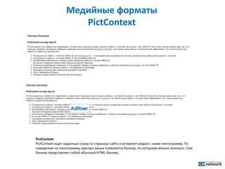 Медийные форматы PictContextPictContextPictContext ищет заданные слова на странице сайта и вставляет рядом с ними пиктограмму. По наведению на пиктограмму курсора мыши появляется баннер, по которому можно кликнуть. Сам баннер представляет собой обычный HTML-баннер.