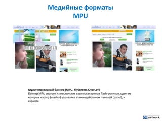 Медийные форматы MPUМультипанельный баннер (MPU, FlyScreen, OverLay)Баннер MPU состоит из нескольких взаимосвязанных flash-роликов, один из которых мастер (master) управляет взаимодействием панелей (panel), и скрипта.