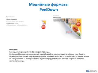 Медийные форматы PeelDownPeelDownБаннер, имитирующий отгибание края страницы.Небольшой баннер, не привязанный к дизайну сайта, имитирующий отгибание края бумаги. Может располагаться в углу экрана браузера. Занимает мало места в свёрнутом состоянии. Когда по нему кликают — разворачивается и демонстрирует большой баннер, закрывая при этом контент страницы.
