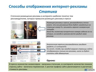 Способы отображения интернет-рекламыСтатика Статичное размещение рекламы в интернете наиболее понятно тем рекламодателям, которые привыкли размещать рекламу в прессеРазмещая рекламу в прессе, рекламодатель точно знает, что его рекламный блок будет находиться на странице номер N и занимать заранее оговоренную площадь. Какой бы экземпляр конкретного номера издания он ни открыл, он всегда в нужном месте увидит свою рекламуАналогичную картину рекламодатель ожидает увидеть и в интернете.Он хочет, чтобы при каждой загрузке страницы сайта отображалась только его реклама, иначе он будет считать себя обманутым.Однако:В прессе количество экземпляров – величина статичная, а в интернете количество показов страниц сайта – величина переменная. С ростом трафика сайта увеличивается и расчетная стоимость рекламы.