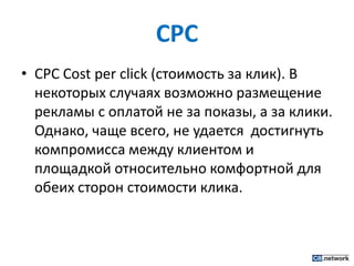 CPCCPCCost per click (стоимость за клик). В некоторых случаях возможно размещение рекламы с оплатой не за показы, а за клики. Однако, чаще всего, не удается  достигнуть компромисса между клиентом и площадкой относительно комфортной для обеих сторон стоимости клика.