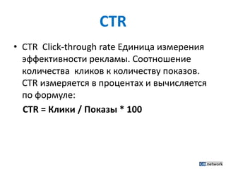 CTRCTR  Click-through rateЕдиница измерения эффективности рекламы. Соотношение количества  кликов к количеству показов. CTR измеряется в процентах и вычисляется по формуле: CTR = Клики / Показы * 100