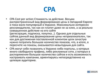 CPACPACost per action Стоимость за действие. Весьма распространенный вид формирования цены в Западной Европе и пока мало популярный в Украине. Максимально интересен рекламодателю, так как он платит даже не за клик, а за реально совершенное действие на его сайте (регистрация, подписка, покупка…). Однако для отдельных сайтов данный вид формирования цены непривлекателен, так как для достижения поставленной клиентом цели зачастую нужно потратить большое количество показов, что, в итоге, в пересчете на показы, оказывается невыгодным для сайта.СРА могут себе позволить в Украине либо порталы, у которых много свободного трафика, либо рекламные сети, у которых в распоряжении большое количество сайтов и есть возможность настраивать кампании, ориентируясь непосредственно на целевую аудиторию.