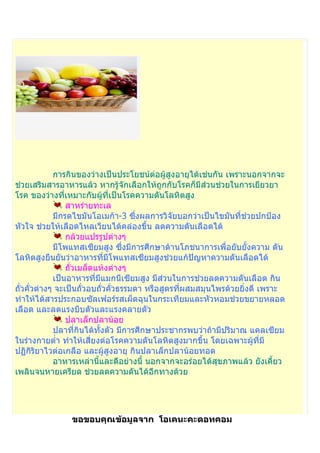 การกินของว่างเป็นประโยชน์ต่อผู้สูงอายุได้เช่นกัน เพราะนอกจากจะ
ช่วยเสริมสารอาหารแล้ว หากรู้จักเลือกให้ถูกกับโรคก็มีส่วนช่วยในการเยียวยา
โรค ของว่างที่เหมาะกับผู้ที่เป็นโรคความดันโลหิตสูง
                สาหร่ายทะเล
            มีกรดไขมันโอเมก้า-3 ซึ่งผลการวิจัยบอกว่าเป็นไขมันที่ช่วยปกป้อง
หัวใจ ช่วยให้เลือดไหลเวียนได้คล่องขึ้น ลดความดันเลือดได้
                กล้วยแปรรูปต่างๆ
            มีโพแทสเซียมสูง ซึ่งมีการศึกษาด้านโภชนาการเพื่อยับยั้งความ ดัน
โลหิตสูงยืนยันว่าอาหารที่มีโพแทสเซียมสูงช่วยแก้ปัญหาความดันเลือดได้
                ถัวเมล็ดแห้งต่างๆ
                  ่
            เป็นอาหารที่มแมกนีเซียมสูง มีส่วนในการช่วยลดความดันเลือด กิน
                             ี
ถัวคั่วต่างๆ จะเป็นถั่วอบถั่วคั่วธรรมดา หรือสูตรที่ผสมสมุนไพรด้วยยิงดี เพราะ
  ่                                                                ่
ทำาให้ได้สารประกอบซัลเฟอร์รสเผ็ดฉุนในกระเทียมและหัวหอมช่วยขยายหลอด
เลือด และลดแรงบีบตัวและแรงคลายตัว
                ปลาเล็กปลาน้อย
            ปลาที่กินได้ทงตัว มีการศึกษาประชากรพบว่าถ้ามีปริมาณ แคลเซียม
                          ั้
ในร่างกายตำ่า ทำาให้เสี่ยงต่อโรคความดันโลหิตสูงมากขึ้น โดยเฉพาะผูที่มี
                                                                     ้
ปฏิกิริยาไวต่อเกลือ และผู้สูงอายุ กินปลาเล็กปลาน้อยทอด
            อาหารเหล่านี้และดีอย่างนี้ นอกจากจะอร่อยได้สุขภาพแล้ว ยังเคี้ยว
เพลินจนหายเครียด ช่วยลดความดันได้อีกทางด้วย




                ขอขอบคุณข้อมูลจาก โอเคนะคะดอทคอม
 