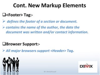 Cont. New Markup Elements <Footer> Tag:- defines the footer of a section or document. contains the name of the author, the date the  document was written and/or contact information. Browser Support:- All major browsers support <Header>   Tag . BY:-AhmedYousef 