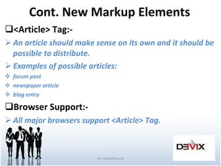 Cont. New Markup Elements <Article> Tag:- An article should make sense on its own and it should be possible to distribute. Examples of possible articles: forum post newspaper article blog entry Browser Support:- All major browsers support <Article>   Tag. BY:-AhmedYousef 