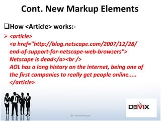 Cont. New Markup Elements How <Article> works:- <article> <a href="http://blog.netscape.com/2007/12/28/ end-of-support-for-netscape-web-browsers"> Netscape is dead</a><br /> AOL has a long history on the internet, being one of the first companies to really get people online..... </article>  BY:-AhmedYousef 