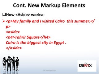 Cont. New Markup Elements How <Aside> works:- <p>My family and I visited Cairo  this summer.</p> <aside> <h4>Tahrir Square</h4> Cairo is the biggest city in Egypt . </aside>  BY:-AhmedYousef 