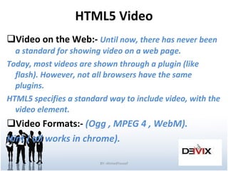 HTML5 Video Video on the Web:-  Until now, there has never been a standard for showing video on a web page. Today, most videos are shown through a plugin (like flash). However, not all browsers have the same plugins. HTML5 specifies a standard way to include video, with the video element. Video Formats:-  (Ogg , MPEG 4 , WebM). Hint ( all works in chrome). BY:-AhmedYousef 