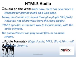 HTML5 Audio Audio on the Web:- Until now, there has never been a standard for playing audio on a web page. Today, most audio are played through a plugin (like flash). However, not all browsers have the same plugins. HTML5 specifies a standard way to include audio, with the audio element. The audio element can play sound files, or an audio stream. Audio Formats:-  (Ogg Vorbis, MP3, Wav).Hint:- all works in chrome. BY:-AhmedYousef 