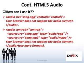 Cont. HTML5 Audio How can I use it?? <audio src="song.ogg" controls="controls"> Your browser does not support the audio element. </audio>. <audio controls="controls">   <source src="song.ogg" type="audio/ogg" />   <source src="song.mp3" type="audio/mpeg" /> Your browser does not support the audio element. </audio>(use more formats).  BY:-AhmedYousef 