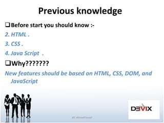 Previous knowledge  Before start you should know :- HTML .  CSS . Java Script  . Why??????? New features should be based on HTML, CSS, DOM, and JavaScript BY:-AhmedYousef 