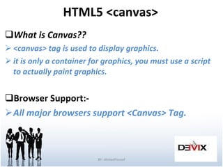 HTML5 <canvas> What is Canvas?? <canvas> tag is used to display graphics. it is only a container for graphics, you must use a script to actually paint graphics. Browser Support:- All major browsers support <Canvas>   Tag. BY:-AhmedYousef 
