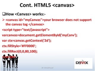 Cont. HTML5 <canvas> How <Canvas> works:- <canvas id="myCanvas">your browser does not support the canvas tag </canvas> <script type="text/javascript"> varcanvas=document.getElementById('myCanv'); var ctx=canvas.getContext('2d'); ctx.fillStyle='#FF0000'; ctx.fillRect(0,0,80,100); </script> BY:-AhmedYousef 