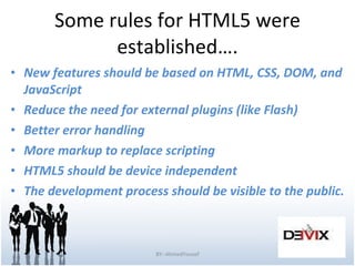 Some rules for HTML5 were established…. New features should be based on HTML, CSS, DOM, and JavaScript Reduce the need for external plugins (like Flash) Better error handling More markup to replace scripting HTML5 should be device independent The development process should be visible to the public. BY:-AhmedYousef 